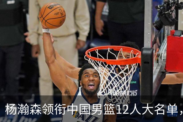 杨瀚森领衔中国男篮12人大名单，明日将在沈阳对阵日本男篮